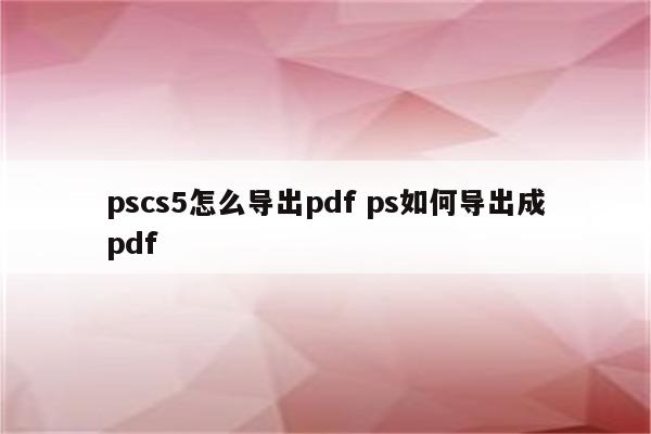 pscs5怎么导出pdf ps如何导出成pdf