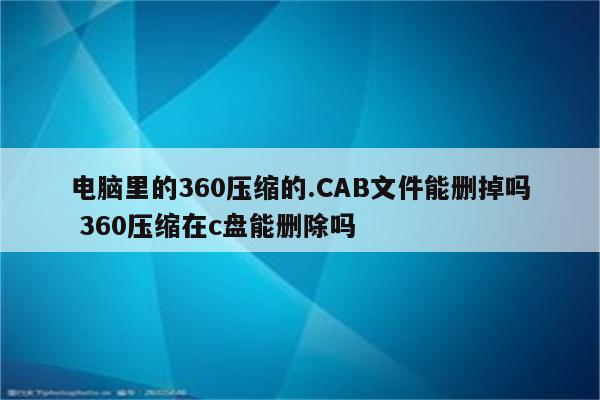 电脑里的360压缩的.CAB文件能删掉吗 360压缩在c盘能删除吗