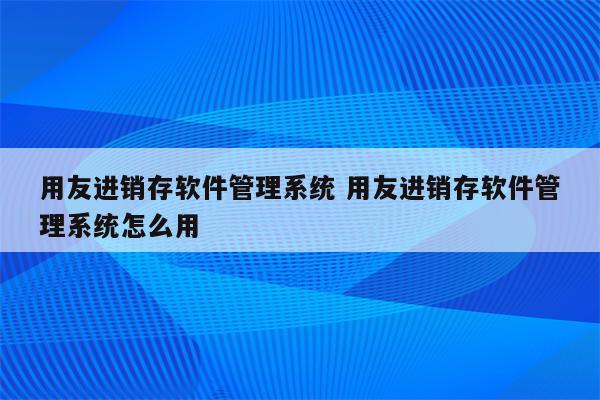 用友进销存软件管理系统 用友进销存软件管理系统怎么用
