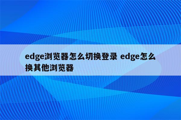 edge浏览器怎么切换登录 edge怎么换其他浏览器