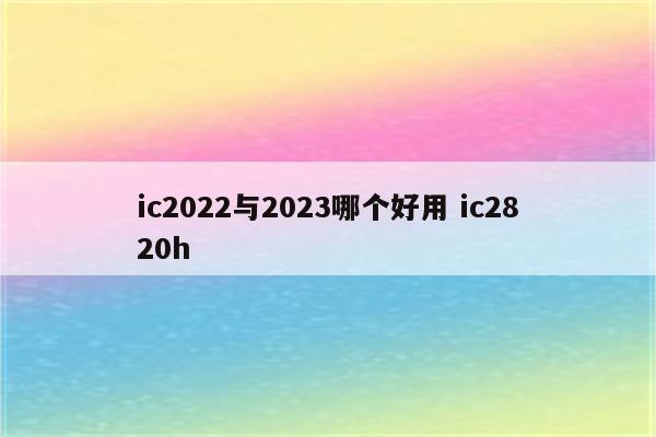 ic2022与2023哪个好用 ic2820h