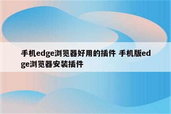 手机edge浏览器好用的插件 手机版edge浏览器安装插件