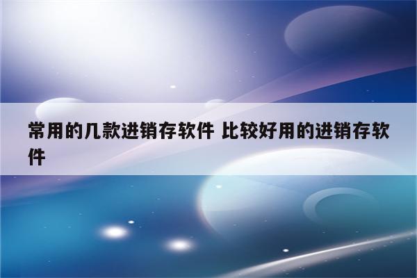 常用的几款进销存软件 比较好用的进销存软件
