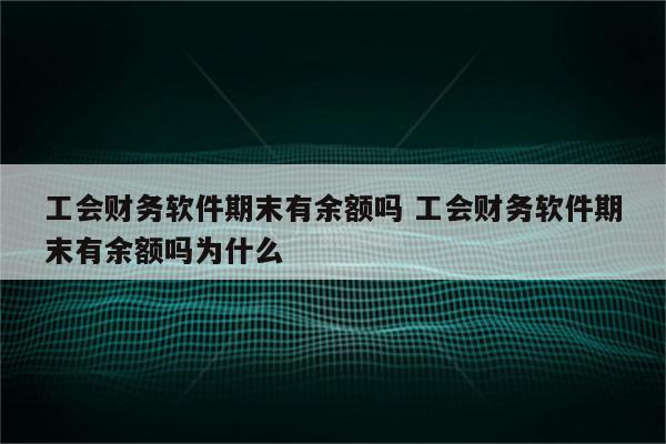 工会财务软件期末有余额吗 工会财务软件期末有余额吗为什么