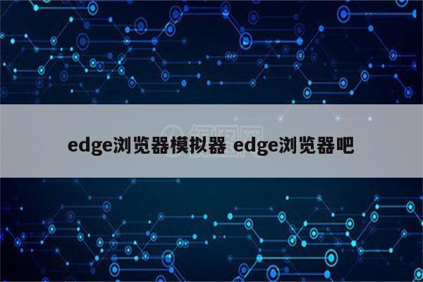 edge浏览器模拟器 edge浏览器吧