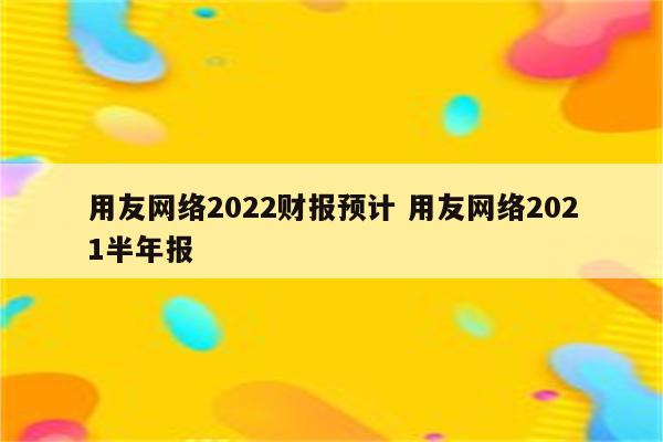 用友网络2022财报预计 用友网络2021半年报