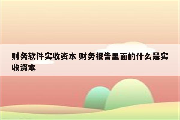 财务软件实收资本 财务报告里面的什么是实收资本
