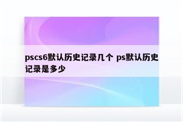 pscs6默认历史记录几个 ps默认历史记录是多少
