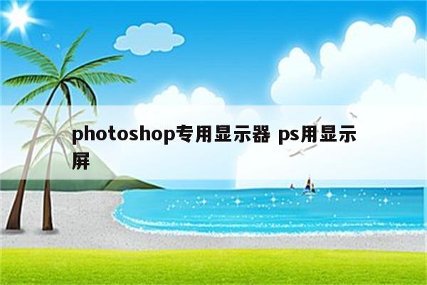 photoshop专用显示器 ps用显示屏