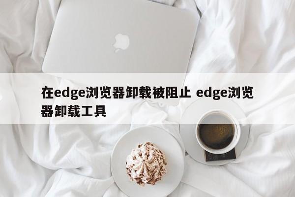 在edge浏览器卸载被阻止 edge浏览器卸载工具