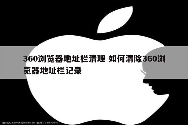360浏览器地址栏清理 如何清除360浏览器地址栏记录