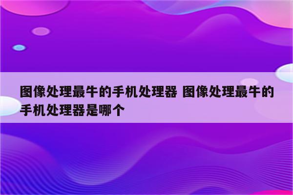 图像处理最牛的手机处理器 图像处理最牛的手机处理器是哪个