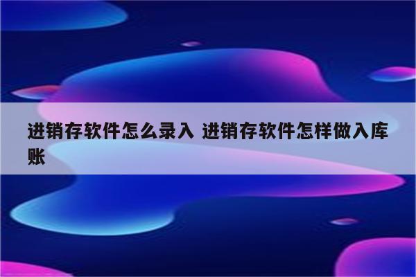 进销存软件怎么录入 进销存软件怎样做入库账