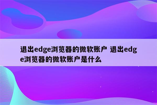 退出edge浏览器的微软账户 退出edge浏览器的微软账户是什么