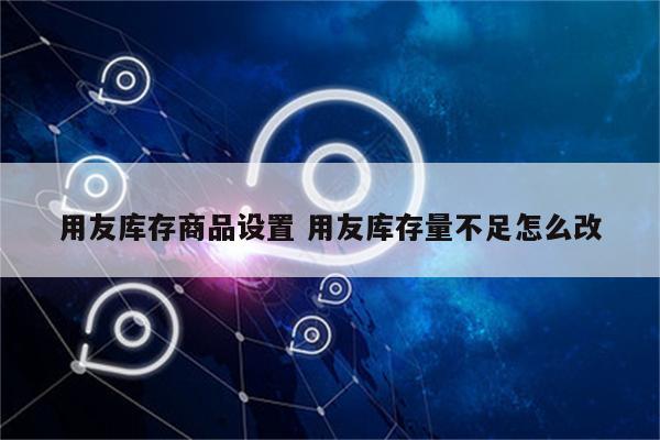 用友库存商品设置 用友库存量不足怎么改