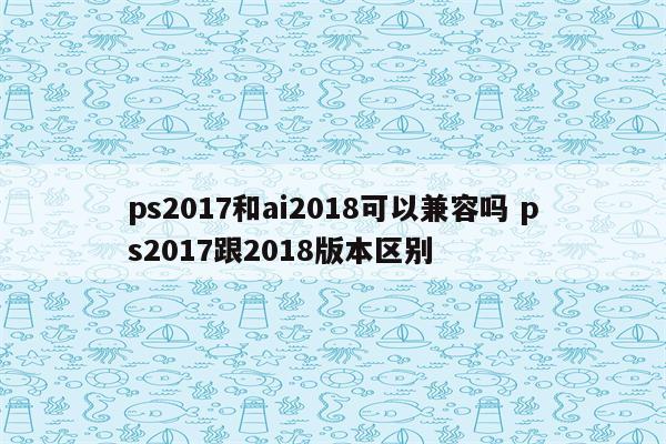 ps2017和ai2018可以兼容吗 ps2017跟2018版本区别
