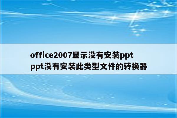 office2007显示没有安装ppt ppt没有安装此类型文件的转换器