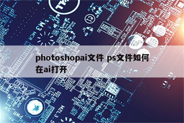 photoshopai文件 ps文件如何在ai打开
