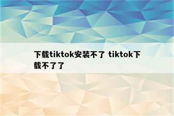 下载tiktok安装不了 tiktok下载不了了