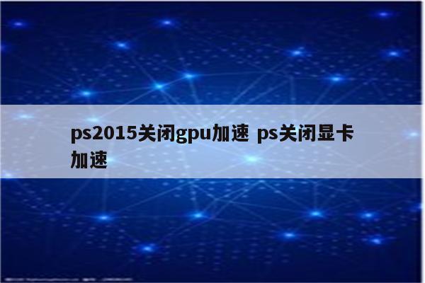 ps2015关闭gpu加速 ps关闭显卡加速