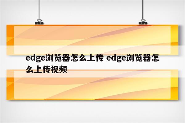 edge浏览器怎么上传 edge浏览器怎么上传视频