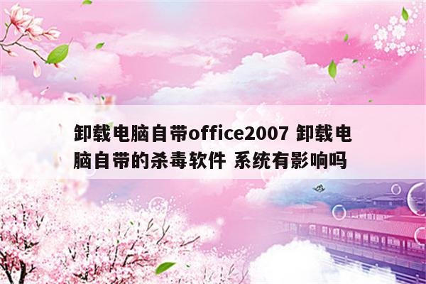 卸载电脑自带office2007 卸载电脑自带的杀毒软件 系统有影响吗