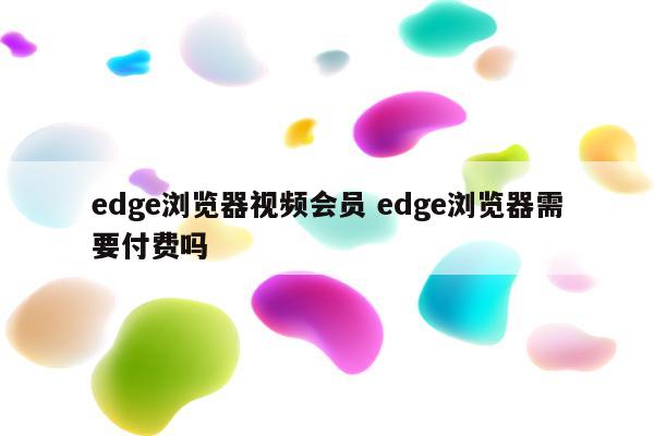 edge浏览器视频会员 edge浏览器需要付费吗