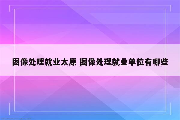 图像处理就业太原 图像处理就业单位有哪些