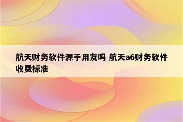 航天财务软件源于用友吗 航天a6财务软件收费标准