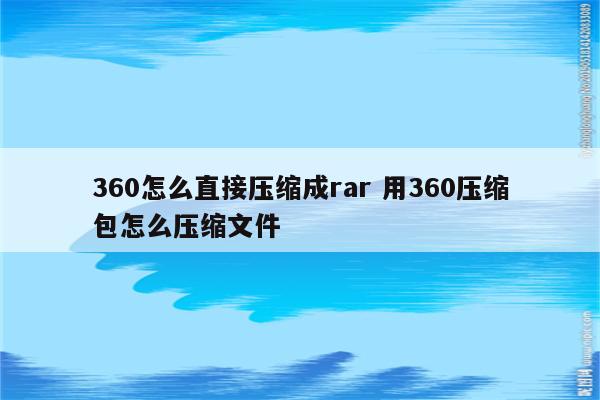 360怎么直接压缩成rar 用360压缩包怎么压缩文件