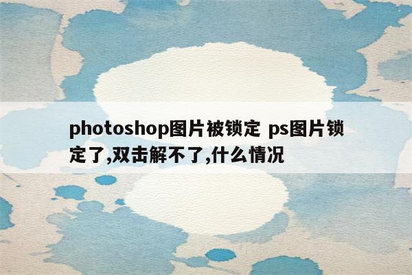 photoshop图片被锁定 ps图片锁定了,双击解不了,什么情况