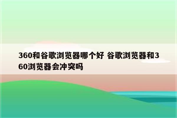 360和谷歌浏览器哪个好 谷歌浏览器和360浏览器会冲突吗