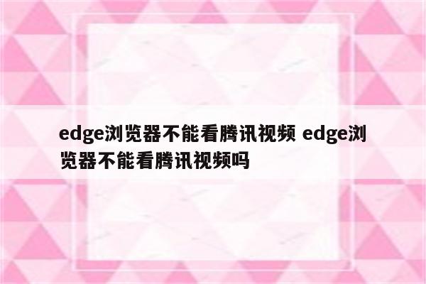 edge浏览器不能看腾讯视频 edge浏览器不能看腾讯视频吗