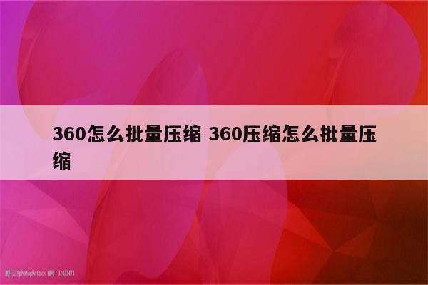 360怎么批量压缩 360压缩怎么批量压缩