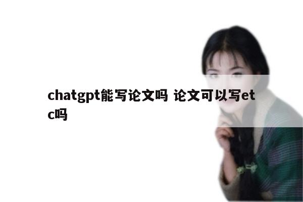 chatgpt能写论文吗 论文可以写etc吗