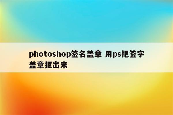 photoshop签名盖章 用ps把签字盖章抠出来