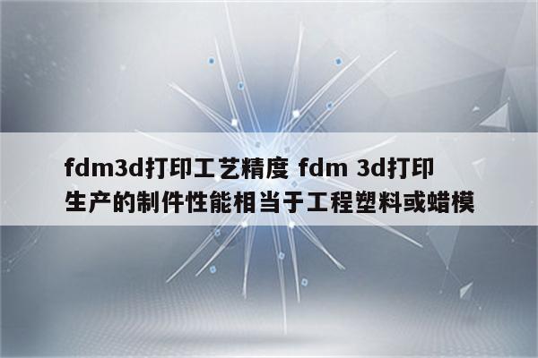 fdm3d打印工艺精度 fdm 3d打印生产的制件性能相当于工程塑料或蜡模