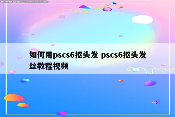 如何用pscs6抠头发 pscs6抠头发丝教程视频