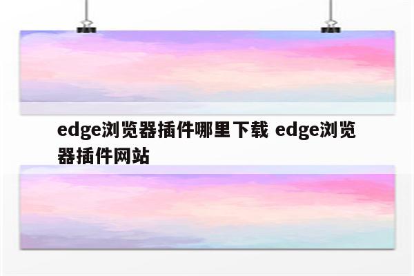 edge浏览器插件哪里下载 edge浏览器插件网站