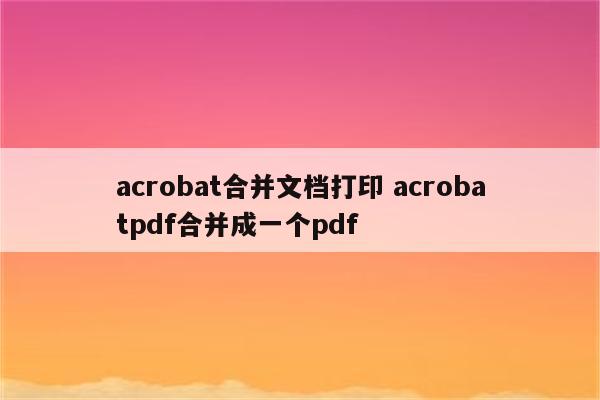 acrobat合并文档打印 acrobatpdf合并成一个pdf