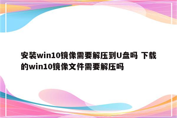 安装win10镜像需要解压到U盘吗 下载的win10镜像文件需要解压吗