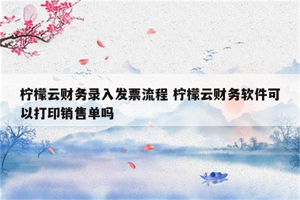 柠檬云财务录入发票流程 柠檬云财务软件可以打印销售单吗