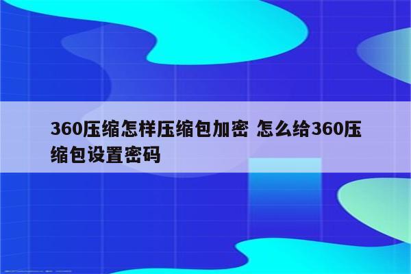 360压缩怎样压缩包加密 怎么给360压缩包设置密码