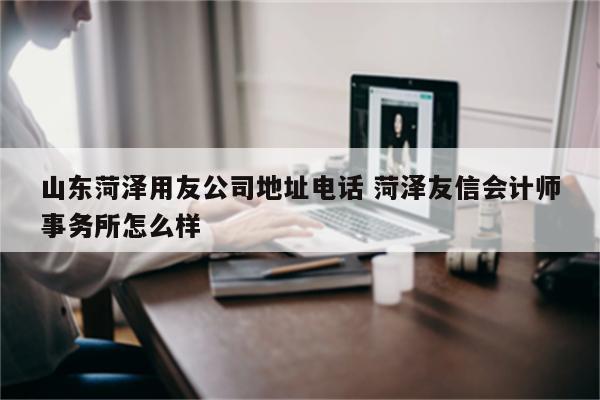 山东菏泽用友公司地址电话 菏泽友信会计师事务所怎么样
