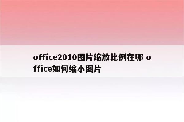 office2010图片缩放比例在哪 office如何缩小图片