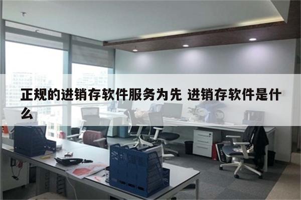 正规的进销存软件服务为先 进销存软件是什么