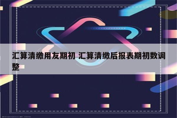 汇算清缴用友期初 汇算清缴后报表期初数调整