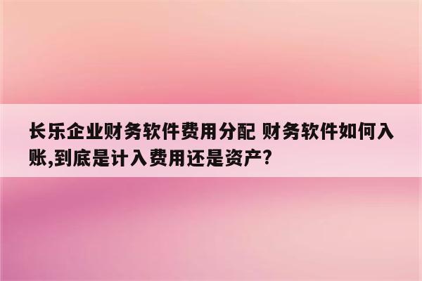 长乐企业财务软件费用分配 财务软件如何入账,到底是计入费用还是资产?