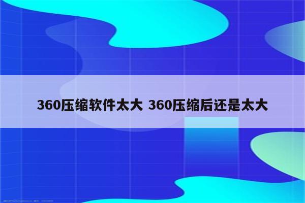 360压缩软件太大 360压缩后还是太大