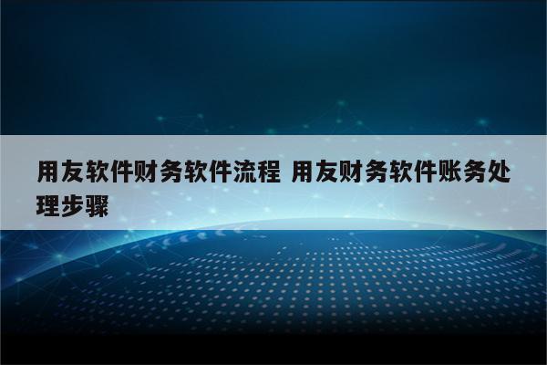 用友软件财务软件流程 用友财务软件账务处理步骤